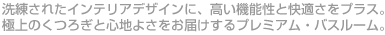 洗練されたインテリアデザインに、高い機能性と快適さをプラス。極上のくつろぎと心地よさをお届けするプレミアム・バスルーム。